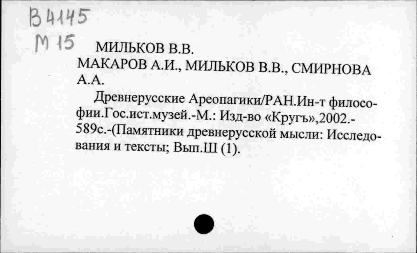 ﻿мильков в.в.
МАКАРОВ А.И., МИЛЬКОВ В.В., СМИРНОВА А.А.
Древнерусские Ареопагики/РАН.Ин-т филосо-фии.Гос.ист.музей.-М.: Изд-во «Кругъ»,2002.-589с.-(Памятники древнерусской мысли: Исследования и тексты; Вып.Ш (1).